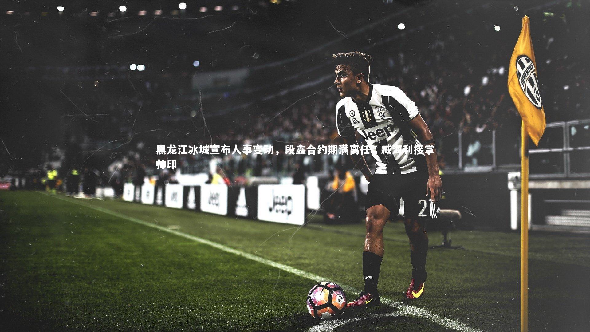 黑龙江冰城宣布人事变动,段鑫合约期满离任,臧海利接掌帅印